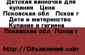 Детская ванночка для купания › Цена ­ 300 - Псковская обл., Псков г. Дети и материнство » Купание и гигиена   . Псковская обл.,Псков г.